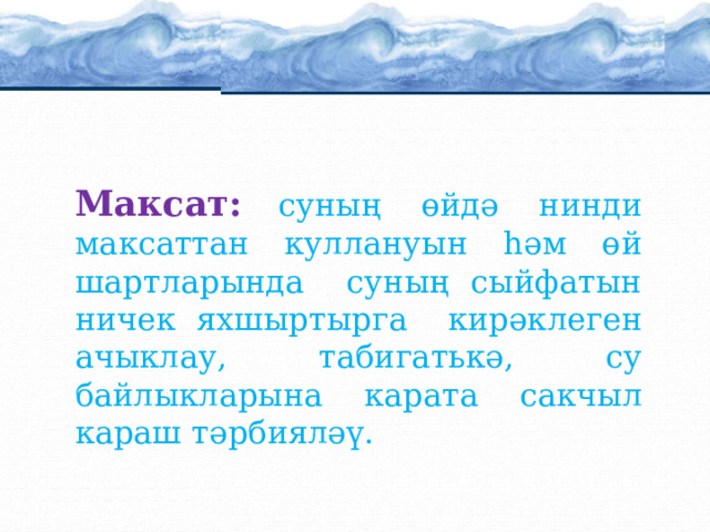 ачыклау Максат:  суның өйдә нинди максаттан куллануын һәм өй шартларында суның сыйфатын ничек яхшыртырга кирәклеген ачыклау, табигатькә, су байлыкларына карата сакчыл караш тәрбияләү. 