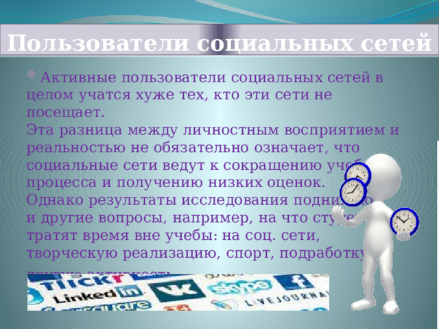Пользователи социальных сетей Активные пользователи социальных сетей в целом учатся хуже тех, кто эти сети не посещает. Эта разница между личностным восприятием и реальностью не обязательно означает, что социальные сети ведут к сокращению учебного процесса и получению низких оценок. Однако результаты исследования поднимают и другие вопросы, например, на что студенты тратят время вне учебы: на соц. сети, творческую реализацию, спорт, подработку и другую активность . 