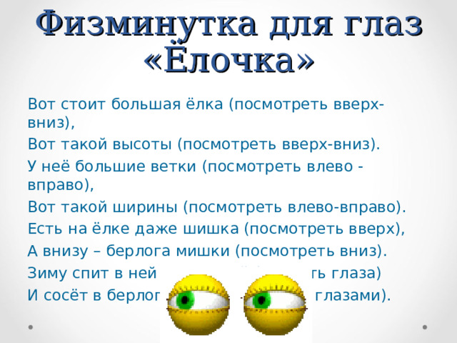 Физминутка для глаз «Ёлочка» Вот стоит большая ёлка (посмотреть вверх-вниз), Вот такой высоты (посмотреть вверх-вниз). У неё большие ветки (посмотреть влево - вправо), Вот такой ширины (посмотреть влево-вправо). Есть на ёлке даже шишка (посмотреть вверх), А внизу – берлога мишки (посмотреть вниз). Зиму спит в ней косолапый (закрыть глаза) И сосёт в берлоге лапу (поморгать глазами). 