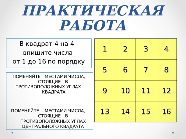 ПРАКТИЧЕСКАЯ РАБОТА В квадрат 4 на 4 впишите числа от 1 до 16 по порядку 1 2 5 6 3 9 13 10 7 4 8 14 11 12 15 16 ПОМЕНЯЙТЕ  МЕСТАМИ ЧИСЛА,  СТОЯЩИЕ  В ПРОТИВОПОЛОЖНЫХ УГЛАХ    КВАДРАТА ПОМЕНЯЙТЕ  МЕСТАМИ ЧИСЛА,  СТОЯЩИЕ  В ПРОТИВОПОЛОЖНЫХ УГЛАХ ЦЕНТРАЛЬНОГО КВАДРАТА 