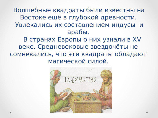  Волшебные квадраты были известны на Востоке ещё в глубокой древности.  Увлекались их составлением индусы и арабы.  В странах Европы о них узнали в XV веке. Средневековые звездочёты не сомневались, что эти квадраты обладают магической силой. 