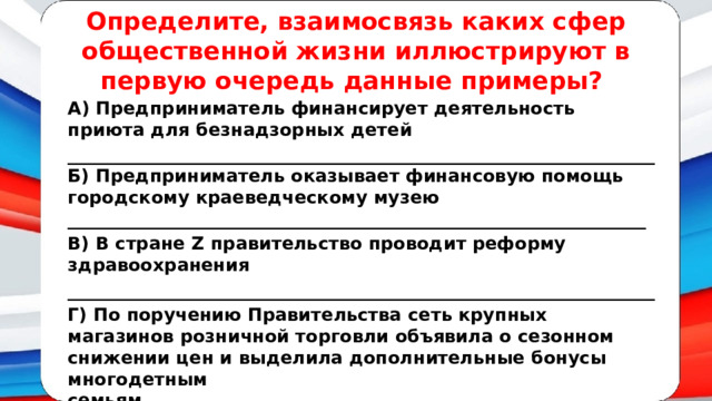 Определите, взаимосвязь каких сфер общественной жизни иллюстрируют в первую очередь данные примеры? А) Предприниматель финансирует деятельность приюта для безнадзорных детей __________________________________________________________________Б) Предприниматель оказывает финансовую помощь городскому краеведческому музею _________________________________________________________________ В) В стране Z правительство проводит реформу здравоохранения __________________________________________________________________ Г) По поручению Правительства сеть крупных магазинов розничной торговли объявила о сезонном снижении цен и выделила дополнительные бонусы многодетным семьям.__________________________________________________________ 