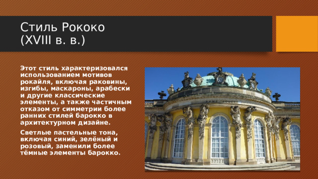 Стиль Рококо  (XVIII в. в.) Этот стиль характеризовался использованием мотивов рокайля, включая раковины, изгибы, маскароны, арабески и другие классические элементы, а также частичным отказом от симметрии более ранних стилей барокко в архитектурном дизайне. Светлые пастельные тона, включая синий, зелёный и розовый, заменили более тёмные элементы барокко. 