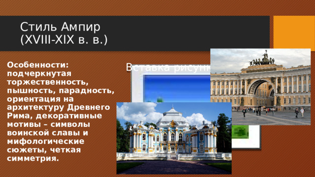 Стиль Ампир  (XVIII-XIX в. в.) Особенности: подчеркнутая торжественность, пышность, парадность, ориентация на архитектуру Древнего Рима, декоративные мотивы – символы воинской славы и мифологические сюжеты, четкая симметрия. Вставка рисунка 