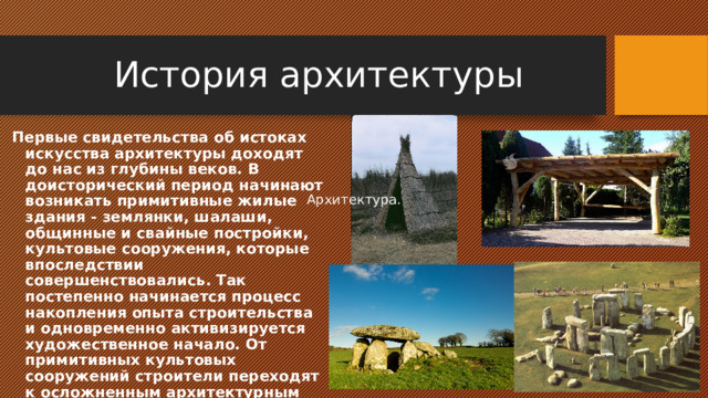 История архитектуры Первые свидетельства об истоках искусства архитектуры доходят до нас из глубины веков. В доисторический период начинают возникать примитивные жилые здания - землянки, шалаши, общинные и свайные постройки, культовые сооружения, которые впоследствии совершенствовались. Так постепенно начинается процесс накопления опыта строительства и одновременно активизируется художественное начало. От примитивных культовых сооружений строители переходят к осложненным архитектурным формам: менгиры, дольменов, кромлех. Архитектура. 