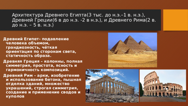 Архитектура Древнего Египта(3 тыс. до н.э.–1 в. н.э.), Древней Греции(6 в до н.э. -2 в н.э.), и Древнего Рима(2 в. до н.э. – 5 в. н.э.) Древний Египет- подавление человека объемом, грандиозность, чёткая ориентация по сторонам света, статичность образа. Древняя Греция – колонны, полная симметрия, простота, ясность и гармоничность композиций. Древний Рим – арки, изобретение и использование бетона, пышная отделка зданий, множество украшений, строгая симметрия, создание и применение сводов и куполов 