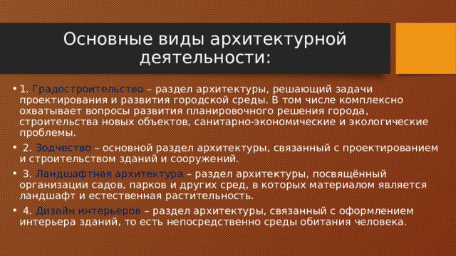 Основные виды архитектурной деятельности: 1. Градостроительство – раздел архитектуры, решающий задачи проектирования и развития городской среды. В том числе комплексно охватывает вопросы развития планировочного решения города, строительства новых объектов, санитарно-экономические и экологические проблемы.  2. Зодчество – основной раздел архитектуры, связанный с проектированием и строительством зданий и сооружений.  3. Ландшафтная архитектура – раздел архитектуры, посвящённый организации садов, парков и других сред, в которых материалом является ландшафт и естественная растительность.  4. Дизайн интерьеров – раздел архитектуры, связанный с оформлением интерьера зданий, то есть непосредственно среды обитания человека. 