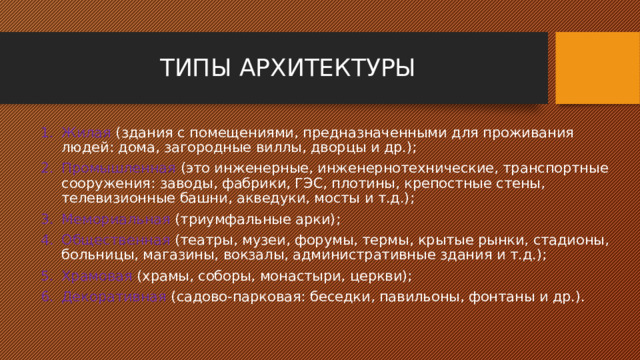 ТИПЫ АРХИТЕКТУРЫ Жилая (здания с помещениями, предназначенными для проживания людей: дома, загородные виллы, дворцы и др.); Промышленная (это инженерные, инженернотехнические, транспортные сооружения: заводы, фабрики, ГЭС, плотины, крепостные стены, телевизионные башни, акведуки, мосты и т.д.); Мемориальная (триумфальные арки); Общественная (театры, музеи, форумы, термы, крытые рынки, стадионы, больницы, магазины, вокзалы, административные здания и т.д.); Храмовая (храмы, соборы, монастыри, церкви); Декоративная (садово-парковая: беседки, павильоны, фонтаны и др.). 