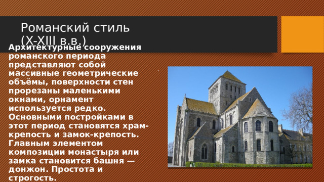 Романский стиль  (X-XIII в.в.) . Архитектурные сооружения романского периода представляют собой массивные геометрические объёмы, поверхности стен прорезаны маленькими окнами, орнамент используется редко. Основными постройками в этот период становятся храм-крепость и замок-крепость. Главным элементом композиции монастыря или замка становится башня — донжон.  Простота и строгость. 