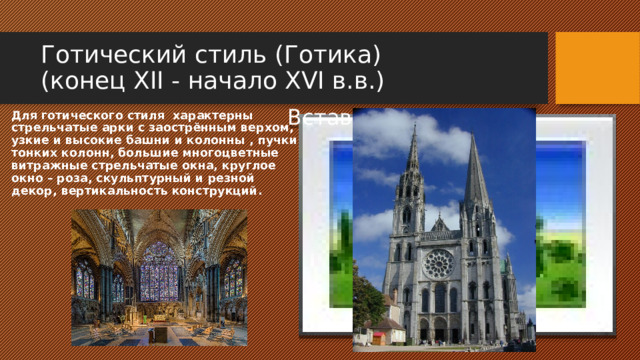 Готический стиль (Готика)  (конец XII - начало XVI в.в.) Для готического стиля характерны стрельчатые арки с заострённым верхом, узкие и высокие башни и колонны , пучки тонких колонн, большие многоцветные витражные стрельчатые окна, круглое окно – роза, скульптурный и резной декор, вертикальность конструкций. Вставка рисунка 