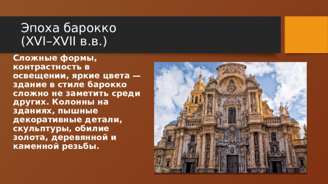 Эпоха барокко  (XVI–XVII в.в.) Сложные формы, контрастность в освещении, яркие цвета — здание в стиле барокко сложно не заметить среди других. Колонны на зданиях, пышные декоративные детали, скульптуры, обилие золота, деревянной и каменной резьбы. 