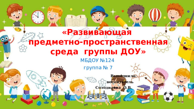 «Развивающая  предметно-пространственная среда группы ДОУ» МБДОУ №124 группа № 7      Выполнила:        воспитатель       Солодилова О.В.  