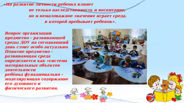 «На развитие личности ребенка влияет  не только наследственность и воспитание,  но и немаловажное значение играет среда,  в которой пребывает ребенок». Вопрос организации предметно – развивающей среды ДОУ на сегодняшний день стоит особо актуально. Понятие предметно – развивающая среда определяется как «система материальных объектов деятельности ребёнка функционально – моделирующая содержание его духовного и физического развития. 