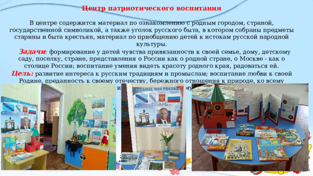 Центр патриотического воспитания   В центре содержится материал по ознакомлению с родным городом, страной, государственной символикой, а также уголок русского быта, в котором собраны предметы старины и быта крестьян, материал по приобщению детей к истокам русской народной культуры.   Задачи :  формирование у детей чувства привязанности к своей семье, дому, детскому саду, поселку, стране, представления о России как о родной стране, о Москве - как о столице России; воспитание умения видеть красоту родного края, радоваться ей. Цель:  развитие интереса к русским традициям и промыслам; воспитание любви к своей Родине, преданность к своему отечеству, бережного отношения к природе, ко всему живому, уважения и интереса к культурному прошлому России.      