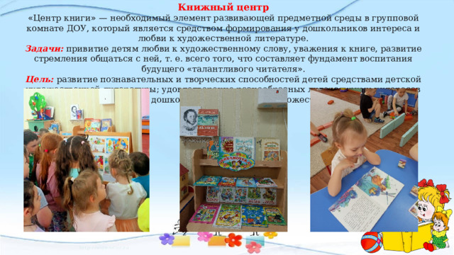 Книжный центр « Центр книги »  — необходимый элемент развивающей предметной среды в групповой комнате ДОУ, который является средством формирования у дошкольников интереса и любви к художественной литературе. Задачи:  привитие детям любви к художественному слову, уважения к книге, развитие стремления общаться с ней, т. е. всего того, что составляет фундамент воспитания будущего « талантливого читателя » . Цель: развитие познавательных и творческих способностей детей средствами детской художественной литературы; удовлетворение разнообразных литературных интересов детей; формирование у дошкольников интереса к художественной литературе. 