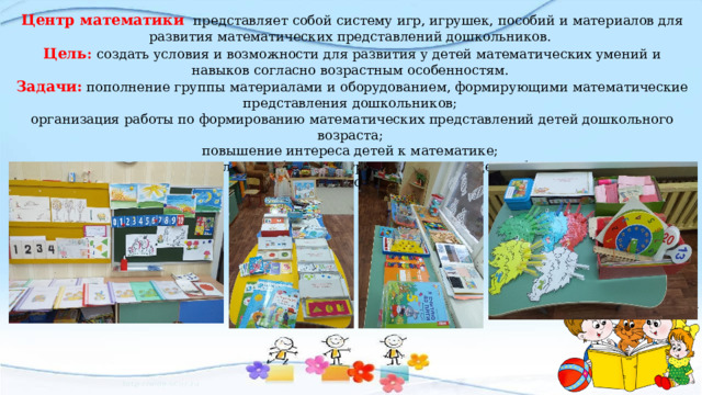 Центр математики  представляет собой систему игр, игрушек, пособий и материалов для развития математических представлений дошкольников.  Цель : создать условия и возможности для развития у детей математических умений и навыков согласно возрастным особенностям.  Задачи: пополнение группы материалами и оборудованием, формирующими математические представления дошкольников;  организация работы по формированию математических представлений детей дошкольного возраста;  повышение интереса детей к математике;  развитие интереса не только к обычным играм, но и к тем, где требуется проявление мыслительных способностей;  