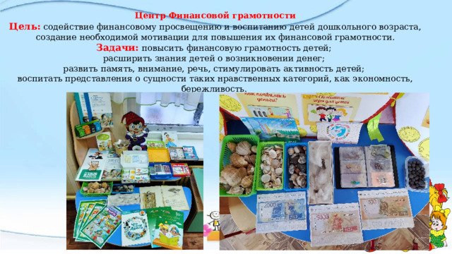 Центр Финансовой грамотности Цель: содействие финансовому просвещению и воспитанию детей дошкольного возраста, создание необходимой мотивации для повышения их финансовой грамотности. Задачи:  повысить финансовую грамотность детей;  расширить знания детей о возникновении денег;  развить память, внимание, речь, стимулировать активность детей;  воспитать представления о сущности таких нравственных категорий, как экономность, бережливость.   