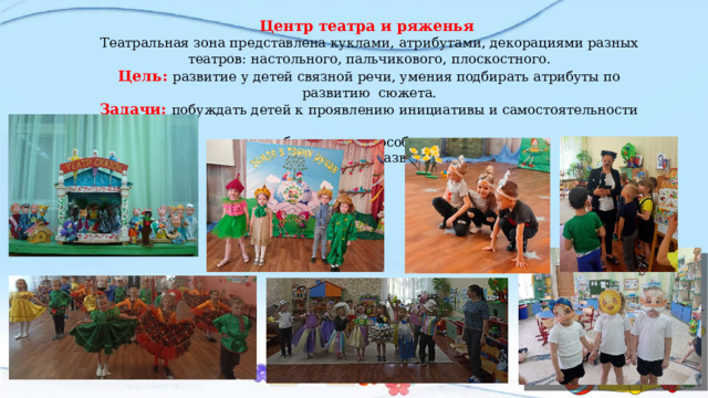 Центр театра и ряженья Театральная зона представлена куклами, атрибутами, декорациями разных театров: настольного, пальчикового, плоскостного. Цель: развитие у детей связной речи, умения подбирать атрибуты по развитию сюжета. Задачи: побуждать детей к проявлению инициативы и самостоятельности в выборе роли; способствовать разностороннему развитию детей.   
