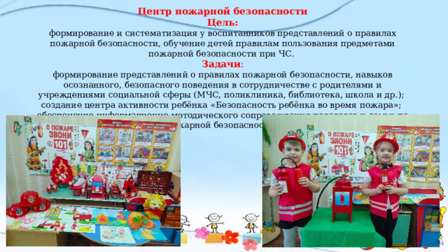 Центр пожарной безопасности Цель: формирование и систематизация у воспитанников представлений о правилах пожарной безопасности, обучение детей правилам пользования предметами пожарной безопасности при ЧС.  Задачи : формирование представлений о правилах пожарной безопасности, навыков осознанного, безопасного поведения в сотрудничестве с родителями и учреждениями социальной сферы (МЧС, поликлиника, библиотека, школа и др.);  создание центра активности ребёнка «Безопасность ребёнка во время пожара»;  обеспечение информационно-методического сопровождения педагогов и семьи по пожарной безопасности.   