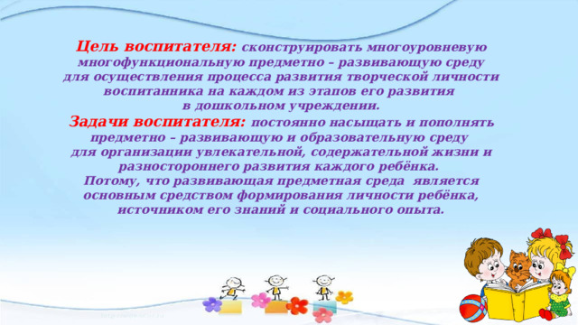Цель воспитателя: сконструировать многоуровневую многофункциональную предметно – развивающую среду для осуществления процесса развития творческой личности воспитанника на каждом из этапов его развития в дошкольном учреждении. Задачи воспитателя: постоянно насыщать и пополнять предметно – развивающую и образовательную среду для организации увлекательной, содержательной жизни и разностороннего развития каждого ребёнка. Потому, что развивающая предметная среда является основным средством формирования личности ребёнка, источником его знаний и социального опыта. 