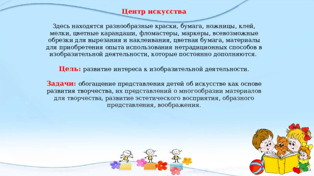 Центр искусства Здесь находятся разнообразные краски, бумага, ножницы, клей, мелки, цветные карандаши, фломастеры, маркеры, всевозможные обрезки для вырезания и наклеивания, цветная бумага, материалы для приобретения опыта использования нетрадиционных способов в изобразительной деятельности, которые постоянно дополняются. Цель: развитие интереса к изобразительной деятельности. Задачи: обогащение представления детей об искусстве как основе развития творчества, их представлений о многообразии материалов для творчества, развитие эстетического восприятия, образного представления, воображения. 
