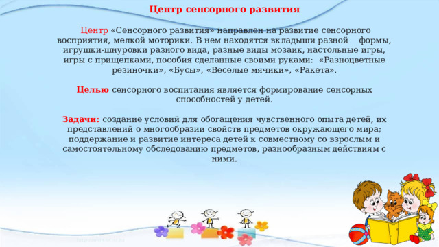 Центр сенсорного развития   Центр « Сенсорного развития » направлен на развитие сенсорного восприятия, мелкой моторики. В нем находятся вкладыши разной формы, игрушки-шнуровки разного вида, разные виды мозаик, настольные игры, игры с прищепками, пособия сделанные своими руками: « Разноцветные резиночки » , « Бусы » , « Веселые мячики » , « Ракета » . Целью сенсорного воспитания является формирование сенсорных способностей у детей. Задачи:  создание условий для обогащения чувственного опыта детей, их представлений о многообразии свойств предметов окружающего мира; поддержание и развитие интереса детей к совместному со взрослым и самостоятельному обследованию предметов, разнообразным действиям с ними. 