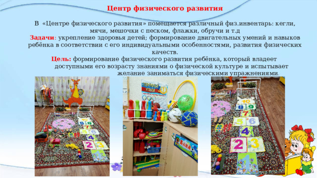 Центр физического развития В «Центре физического развития» помещается различный физ.инвентарь: кегли, мячи, мешочки с песком, флажки, обручи и т.д Задачи : укрепление здоровья детей; формирование двигательных умений и навыков ребёнка в соответствии с его индивидуальными особенностями, развития физических качеств. Цель: формирование физического развития ребёнка, который владеет  доступными его возрасту знаниями о физической культуре и испытывает  желание заниматься физическими упражнениями . 