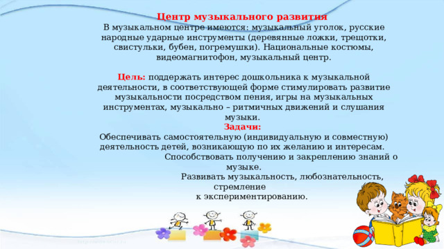 Центр музыкального развития В музыкальном центре имеются: музыкальный уголок, русские народные ударные инструменты (деревянные ложки, трещотки, свистульки, бубен, погремушки). Национальные костюмы, видеомагнитофон, музыкальный центр. Цель: поддержать интерес дошкольника к музыкальной деятельности, в соответствующей форме стимулировать развитие музыкальности посредством пения, игры на музыкальных инструментах, музыкально – ритмичных движений и слушания музыки. Задачи: Обеспечивать самостоятельную (индивидуальную и совместную) деятельность детей, возникающую по их желанию и интересам.  Способствовать получению и закреплению знаний о музыке.  Развивать музыкальность, любознательность, стремление  к экспериментированию. 