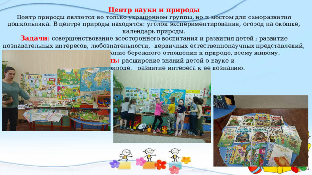 Центр науки и природы  Центр природы является не только украшением группы, но и местом для саморазвития дошкольника. В центре природы находятся: уголок экспериментирования, огород на окошке, календарь природы.  Задачи :  совершенствование всестороннего воспитания и развития детей ; развитие познавательных интересов, любознательности, первичных естественнонаучных представлений, наблюдательности, воспитание бережного отношения к природе, всему живому.   Цель:  расширение знаний детей о науке и  природе, развитие интереса к ее познанию.   