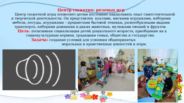 Центр сюжетно- ролевых игр   Центр сюжетной игры позволяет детям постоянно накапливать опыт самостоятельной и творческой деятельности. Он представлен куклами, мягкими игрушками, наборами мебели, посуды, игрушками – предметами бытовой техники, разнообразными видами транспорта, наборами домашних и диких животных, муляжами овощей и фруктов.  Цель : позитивная социализация детей дошкольного возраста, приобщение их к социокультурным нормам, традициям семьи, общества и государства. Задача: создание условий для усвоения общепринятых  моральных и нравственных ценностей и норм. 