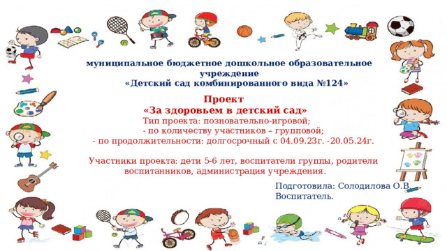 муниципальное бюджетное дошкольное образовательное учреждение  «Детский сад комбинированного вида №124» Проект «За здоровьем в детский сад»   Тип проекта: позновательно-игровой;    - по количеству участников – групповой;   - по продолжительности: долгосрочный с 04.09.23г. -20.05.24г.    Участники проекта: дети 5-6 лет, воспитатели группы, родители воспитанников, администрация учреждения. Подготовила: Солодилова О.В. Воспитатель. 