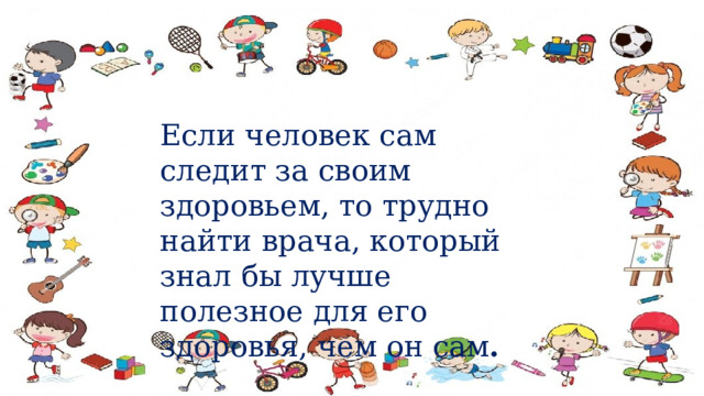  Если человек сам следит за своим здоровьем, то трудно найти врача, который знал бы лучше полезное для его здоровья, чем он сам .  Сократ. 