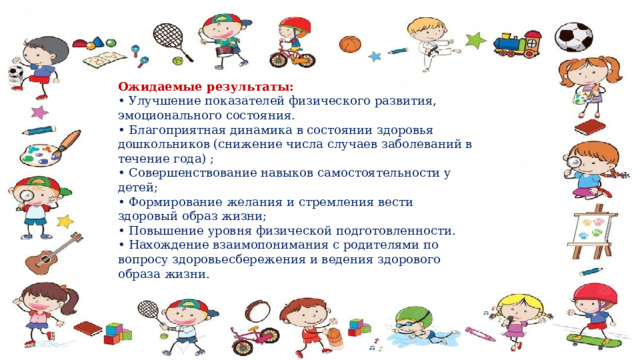 Ожидаемые результаты:   • Улучшение показателей физического развития, эмоционального состояния.   • Благоприятная динамика в состоянии здоровья дошкольников (снижение числа случаев заболеваний в течение года) ;   • Совершенствование навыков самостоятельности у детей;  • Формирование желания и стремления вести здоровый образ жизни;  • Повышение уровня физической подготовленности.   • Нахождение взаимопонимания с родителями по вопросу здоровьесбережения и ведения здорового образа жизни.  