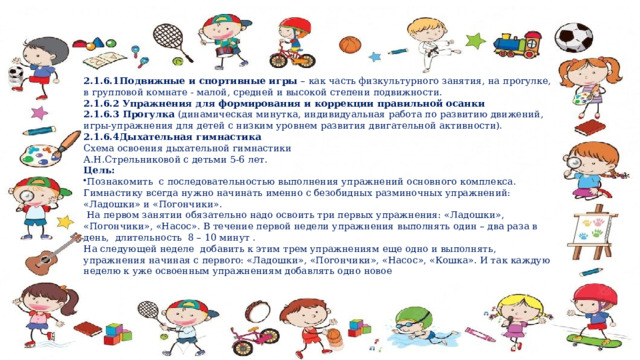2.1.6.1Подвижные и спортивные игры  – как часть физкультурного занятия, на прогулке, в групповой комнате - малой, средней и высокой степени подвижности. 2.1.6.2  Упражнения для формирования и коррекции правильной осанки  2.1.6.3  Прогулка (динамическая минутка, индивидуальная работа по развитию движений, игры-упражнения для детей с низким уровнем развития двигательной активности). 2.1.6.4Дыхательная гимнастика Схема освоения дыхательной гимнастики А.Н.Стрельниковой с детьми 5-6 лет. Цель: Познакомить с последовательностью выполнения упражнений основного комплекса. Гимнастику всегда нужно начинать именно с безобидных разминочных упражнений: «Ладошки» и «Погончики».  На первом занятии обязательно надо освоить три первых упражнения: «Ладошки», «Погончики», «Насос». В течение первой недели упражнения выполнять один – два раза в день, длительность 8 – 10 минут .  На следующей неделе добавить к этим трем упражнениям еще одно и выполнять, упражнения начиная с первого: «Ладошки», «Погончики», «Насос», «Кошка». И так каждую неделю к уже освоенным упражнениям добавлять одно новое 