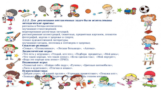 2.2.2. Для реализации поставленных задач были использованы методические приемы: рассказы и беседы воспитателя; заучивание стихотворений; моделирование различных ситуаций; рассматривание иллюстраций, сюжетных, предметных картинок, плакатов фотографий, картин о здоровье и спорте; чтение художественной литературы; заучивание загадок, пословиц и поговорок о здоровье; Сюжетно-ролевые: «Семья»; «Поликлиника»; «Лесная больница»; «Аптека». Дидактические игры: «Что есть у игрушки»; «Угадай, кто это»; «Подбери предметы»; «Мой день»; «Что такое хорошо, что такое плохо»; «Если сделаю так»; «Мой портрет»; «Вода это хорошо или плохо» (ТРИЗ). Подвижные игры: «Лохматый пес»; «Найди себе пару»; «Ручеек»; «Цветные автомобили»; «Лиса в курятнике»; «Птички и кошка». Психогимнастика: «Доброе утро»; «В нашей группе»; «Утреннее приветствие»; «Покажи нос»; «Заинька – паинька»; «Огуречик, огуречик»; «Мы топаем ногами». 