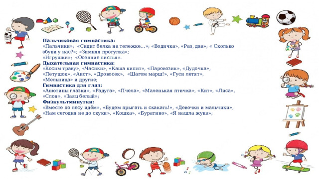 Пальчиковая гимнастика: «Пальчики»; «Сидит белка на тележке…»; «Водичка», «Раз, два»; « Сколько обуви у нас?»; «Зимняя прогулка»; «Игрушки»; «Осенние листья». Дыхательная гимнастика: «Косим траву», «Часики», «Каша кипит», «Паровозик», «Дудочка», «Петушок», «Аист», «Дровосек», «Шагом марш!», «Гуси летят», «Мельница» и другие; Гимнастика для глаз: «Анютины глазки», «Радуга», «Пчела», «Маленькая птичка», «Кит», «Лиса», «Слон», «Заяц белый»; Физкультминутки: «Вместе по лесу идём», «Будем прыгать и скакать!», «Девочки и мальчики», «Нам сегодня не до скуки», «Кошка», «Буратино», «Я нашла жука»; 