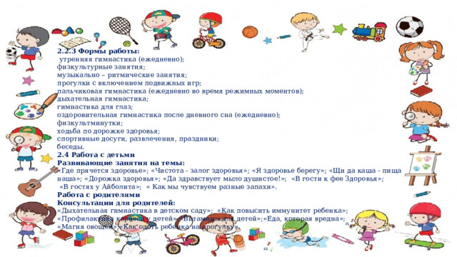 2.2.3 Формы работы:  утренняя гимнастика (ежедневно); физкультурные занятия; музыкально – ритмические занятия; прогулки с включением подвижных игр; пальчиковая гимнастика (ежедневно во время режимных моментов); дыхательная гимнастика; гимнастика для глаз; оздоровительная гимнастика после дневного сна (ежедневно); физкультминутки; ходьба по дорожке здоровья; спортивные досуги, развлечения, праздники; беседы. 2.4 Работа с детьми Развивающие занятия на темы: «Где прячется здоровье»; «Чистота - залог здоровья»; «Я здоровье берегу»; «Щи да каша - пища наша»; «Дорожка здоровья»; «Да здравствует мыло душистое!»; «В гости к фее Здоровья»;  «В гостях у Айболита»; « Как мы чувствуем разные запахи». Работа с родителями Консультации для родителей: «Дыхательная гимнастика в детском саду»; «Как повысить иммунитет ребенка»; «Профилактика кариеса у детей»;«Витамины для детей»;«Еда, которая вредна»; «Магия овощей»;«Как одеть ребенка на прогулку ». 