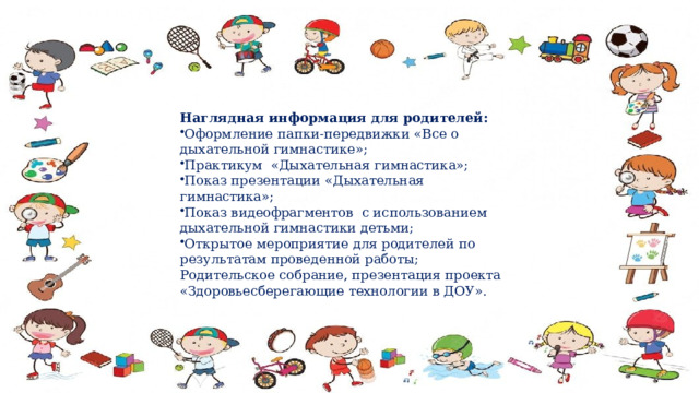 Наглядная информация для родителей: Оформление папки-передвижки «Все о дыхательной гимнастике»; Практикум «Дыхательная гимнастика»; Показ презентации «Дыхательная гимнастика»; Показ видеофрагментов с использованием дыхательной гимнастики детьми; Открытое мероприятие для родителей по результатам проведенной работы; Родительское собрание, презентация проекта  «Здоровьесберегающие технологии в ДОУ». 