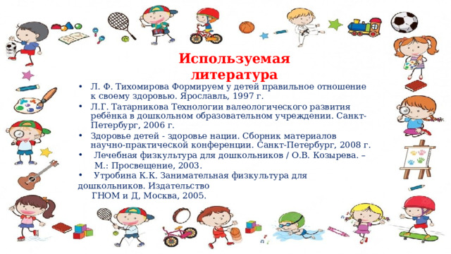 Используемая литература Л. Ф. Тихомирова Формируем у детей правильное отношение к своему здоровью. Ярославль, 1997 г. Л.Г. Татарникова Технологии валеологического развития ребёнка в дошкольном образовательном учреждении. Санкт-Петербург, 2006 г. Здоровье детей - здоровье нации. Сборник материалов научно-практической конференции. Санкт-Петербург, 2008 г.  Лечебная физкультура для дошкольников / О.В. Козырева. –  М.: Просвещение, 2003.  Утробина К.К. Занимательная физкультура для дошкольников. Издательство  ГНОМ и Д, Москва, 2005. 