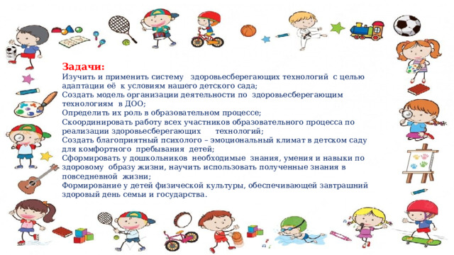 Задачи: Изучить и применить систему здоровьесберегающих технологий с целью адаптации её к условиям нашего детского сада; Создать модель организации деятельности по здоровьесберегающим технологиям в ДОО; Определить их роль в образовательном процессе; Скоординировать работу всех участников образовательного процесса по реализации здоровьесберегающих технологий; Создать благоприятный психолого – эмоциональный климат в детском саду для комфортного пребывания детей; Сформировать у дошкольников необходимые знания, умения и навыки по здоровому образу жизни, научить использовать полученные знания в повседневной жизни; Формирование у детей физической культуры, обеспечивающей завтрашний здоровый день семьи и государства. 