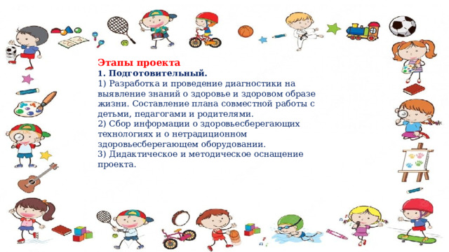 Этапы проекта 1 . Подготовительный.   1) Разработка и проведение диагностики на выявление знаний о здоровье и здоровом образе жизни. Составление плана совместной работы с детьми, педагогами и родителями.   2) Сбор информации о здоровьесберегающих технологиях и о нетрадиционном здоровьесберегающем оборудовании.   3) Дидактическое и методическое оснащение проекта.  