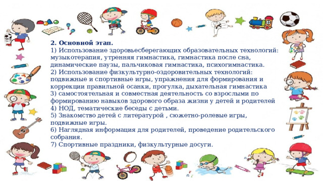 2. Основной этап.   1) Использование здоровьесберегающих образовательных технологий: музыкотерапия, утренняя гимнастика, гимнастика после сна, динамические паузы, пальчиковая гимнастика, психогимнастика.  2) Использование физкультурно-оздоровительных технологий: подвижные и спортивные игры, упражнения для формирования и коррекции правильной осанки, прогулка, дыхательная гимнастика  3) самостоятельная и совместная деятельность со взрослыми по формированию навыков здорового образа жизни у детей и родителей   4) НОД, тематические беседы с детьми.  5) Знакомство детей с литературой , сюжетно-ролевые игры, подвижные игры. 6) Наглядная информация для родителей, проведение родительского собрания. 7) Спортивные праздники, физкультурные досуги. 