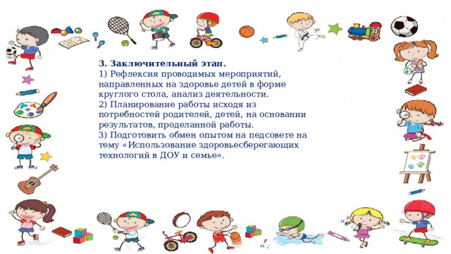 3. Заключительный этап.   1) Рефлексия проводимых мероприятий, направленных на здоровье детей в форме круглого стола, анализ деятельности.   2) Планирование работы исходя из потребностей родителей, детей, на основании результатов, проделанной работы.   3) Подготовить обмен опытом на педсовете на тему «Использование здоровьесберегающих технологий в ДОУ и семье». 