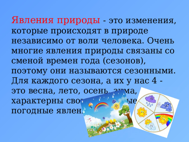 Явления природы   - это изменения, которые происходят в природе независимо от воли человека. Очень многие явления природы связаны со сменой времен года (сезонов), поэтому они называются сезонными. Для каждого сезона, а их у нас 4 - это весна, лето, осень, зима, характерны свои природные и погодные явления. 
