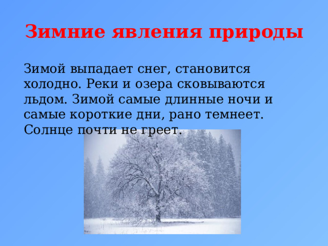 Зимние явления природы Зимой выпадает снег, становится холодно. Реки и озера сковываются льдом. Зимой самые длинные ночи и самые короткие дни, рано темнеет. Солнце почти не греет.  