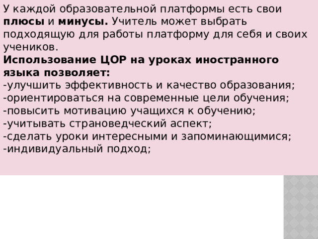 У каждой образовательной платформы есть свои плюсы и минусы. Учитель может выбрать подходящую для работы платформу для себя и своих учеников. Использование ЦОР на уроках иностранного языка позволяет: -улучшить эффективность и качество образования; -ориентироваться на современные цели обучения; -повысить мотивацию учащихся к обучению; -учитывать страноведческий аспект; -сделать уроки интересными и запоминающимися; -индивидуальный подход; 