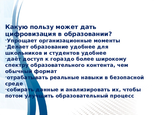    Какую пользу может дать цифровизация в образовании? Упрощает организационные моменты Делает образование удобнее для школьников и студентов удобнее даёт доступ к гораздо более широкому спектру образовательного контента, чем обычный формат отрабатывать реальные навыки в безопасной среде собирать данные и анализировать их, чтобы потом улучшить образовательный процесс  