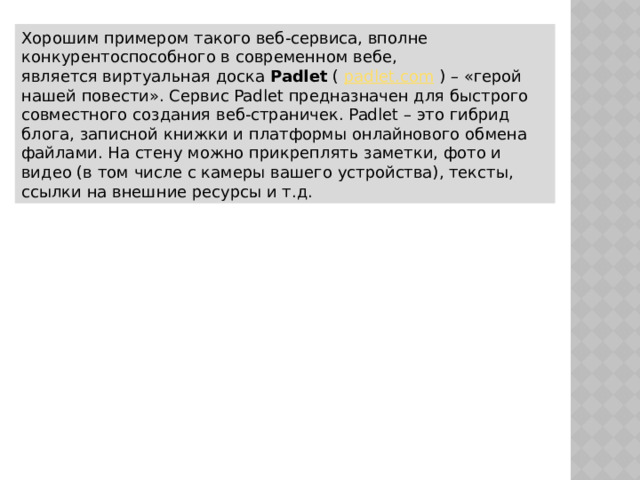 Хорошим примером такого веб-сервиса, вполне конкурентоспособного в современном вебе, является виртуальная доска  Padlet  (  padlet.com  ) – «герой нашей повести». Сервис Padlet предназначен для быстрого совместного создания веб-страничек. Padlet – это гибрид блога, записной книжки и платформы онлайнового обмена файлами. На стену можно прикреплять заметки, фото и видео (в том числе с камеры вашего устройства), тексты, ссылки на внешние ресурсы и т.д. 