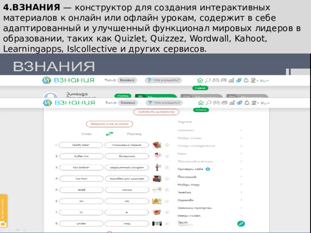 4.ВЗНАНИЯ  — конструктор для создания интерактивных материалов к онлайн или офлайн урокам, содержит в себе адаптированный и улучшенный функционал мировых лидеров в образовании, таких как Quizlet, Quizzez, Wordwall, Kahoot, Learningapps, Islcollective и других сервисов. 