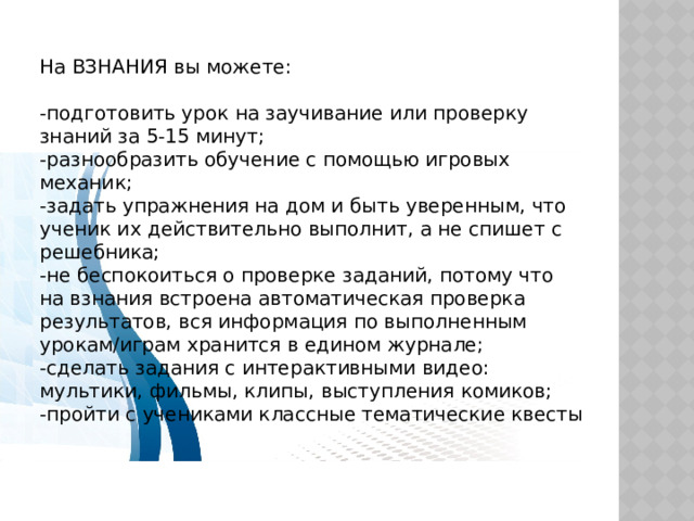 На ВЗНАНИЯ вы можете: -подготовить урок на заучивание или проверку знаний за 5-15 минут; -разнообразить обучение с помощью игровых механик; -задать упражнения на дом и быть уверенным, что ученик их действительно выполнит, а не спишет с решебника; -не беспокоиться о проверке заданий, потому что на взнания встроена автоматическая проверка результатов, вся информация по выполненным урокам/играм хранится в едином журнале; -сделать задания с интерактивными видео: мультики, фильмы, клипы, выступления комиков; -пройти с учениками классные тематические квесты 